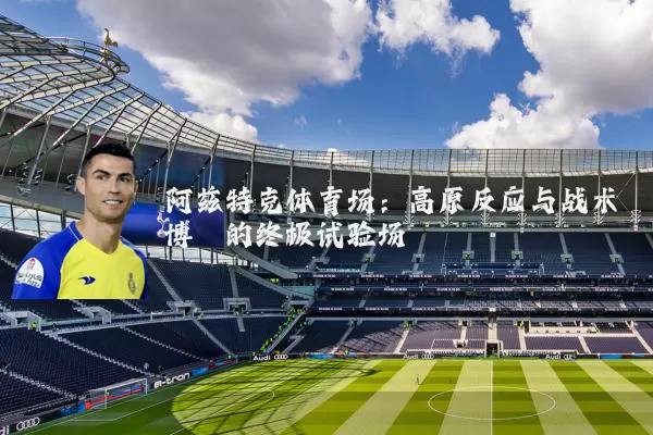 阿兹特克体育场:高原反应与战术博弈的终极试验场